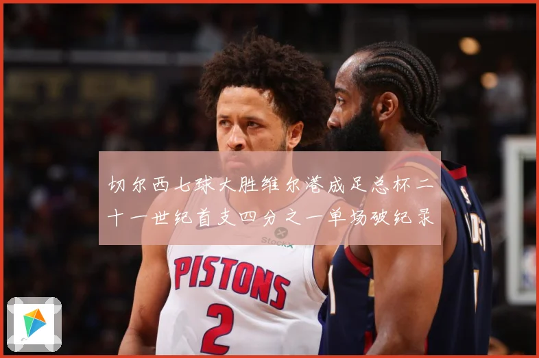 切尔西七球大胜维尔港成足总杯二十一世纪首支四分之一单场破纪录数据研判