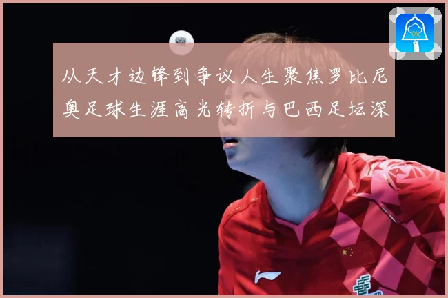 从天才边锋到争议人生聚焦罗比尼奥足球生涯高光转折与巴西足坛深远影响