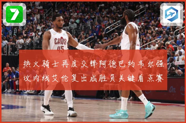 热火骑士再度交锋阿德巴约韦尔强攻内线艾伦复出成胜负关键看点赛场复盘