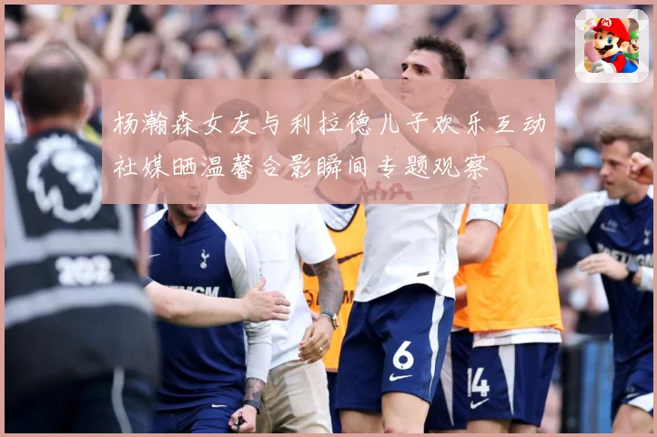 杨瀚森女友与利拉德儿子欢乐互动社媒晒温馨合影瞬间专题观察
