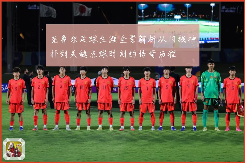 克鲁尔足球生涯全景解析从门线神扑到关键点球时刻的传奇历程