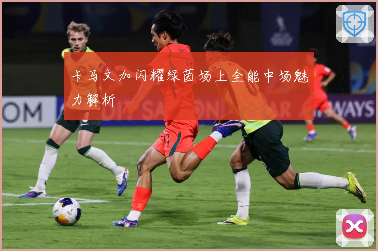 卡马文加闪耀绿茵场上全能中场魅力解析