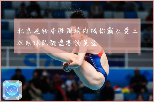 北京逆转夺胜周琦内线称霸杰曼三双助球队翻盘赛场复盘
