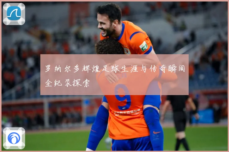 罗纳尔多辉煌足球生涯与传奇瞬间全纪录探索