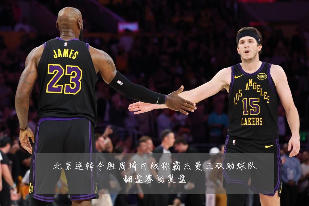 北京逆转夺胜周琦内线称霸杰曼三双助球队翻盘赛场复盘
